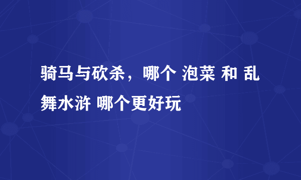 骑马与砍杀，哪个 泡菜 和 乱舞水浒 哪个更好玩