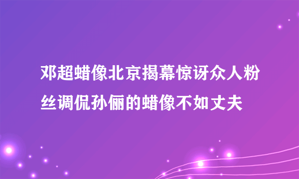 邓超蜡像北京揭幕惊讶众人粉丝调侃孙俪的蜡像不如丈夫