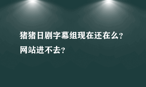 猪猪日剧字幕组现在还在么？网站进不去？