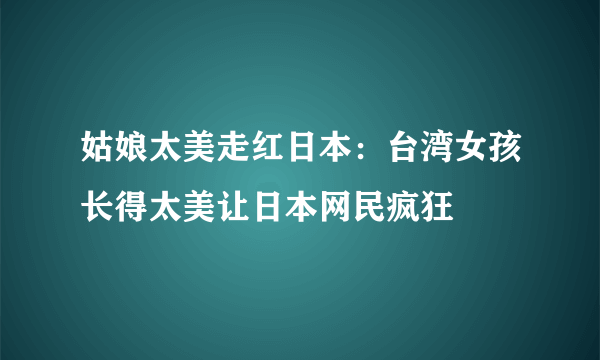 姑娘太美走红日本：台湾女孩长得太美让日本网民疯狂