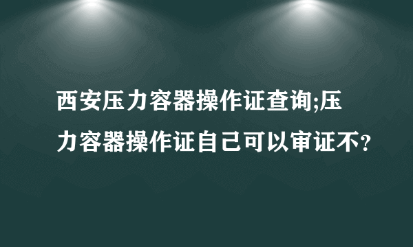 西安压力容器操作证查询;压力容器操作证自己可以审证不？