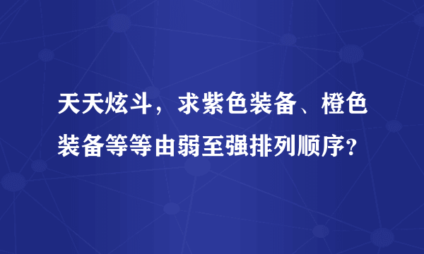 天天炫斗，求紫色装备、橙色装备等等由弱至强排列顺序？