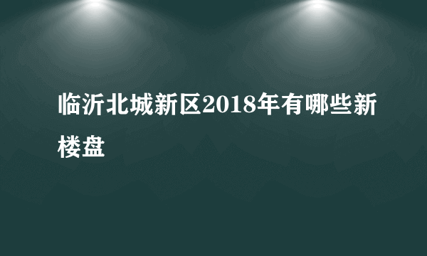 临沂北城新区2018年有哪些新楼盘