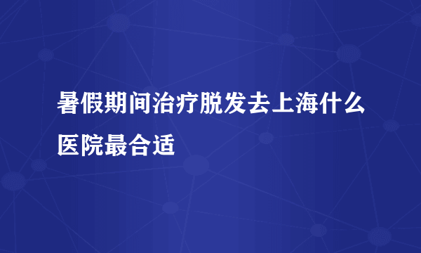 暑假期间治疗脱发去上海什么医院最合适