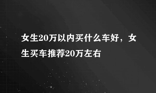 女生20万以内买什么车好，女生买车推荐20万左右