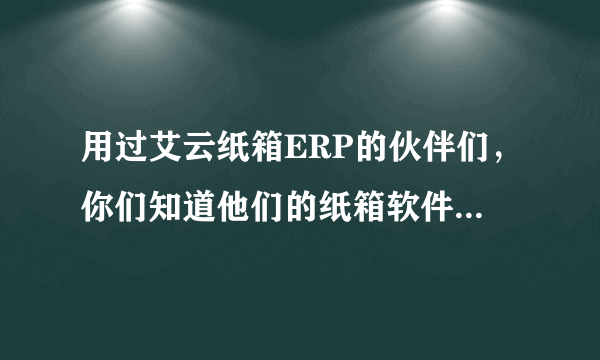 用过艾云纸箱ERP的伙伴们，你们知道他们的纸箱软件具体有哪些功能吗？