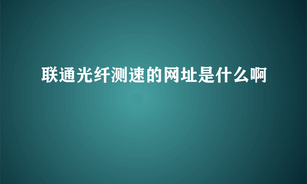 联通光纤测速的网址是什么啊