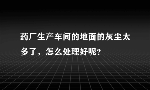 药厂生产车间的地面的灰尘太多了，怎么处理好呢？