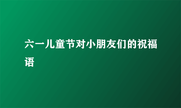 六一儿童节对小朋友们的祝福语