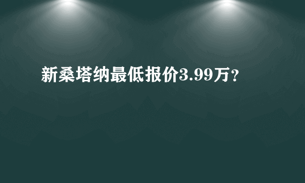 新桑塔纳最低报价3.99万？