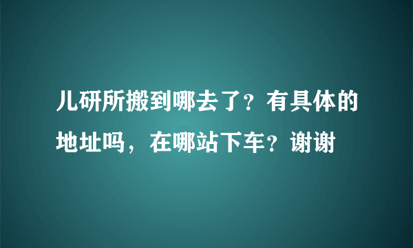 儿研所搬到哪去了？有具体的地址吗，在哪站下车？谢谢