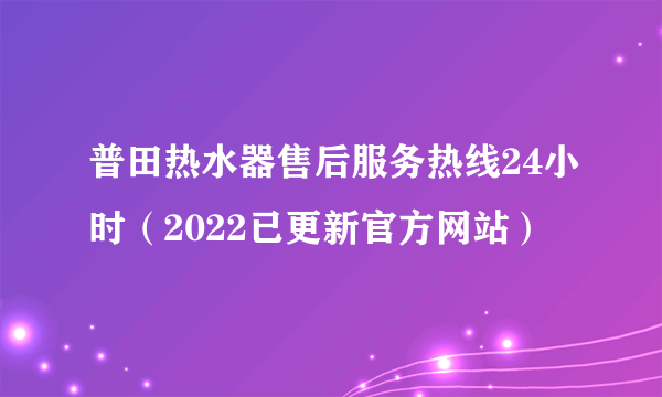 普田热水器售后服务热线24小时（2022已更新官方网站）