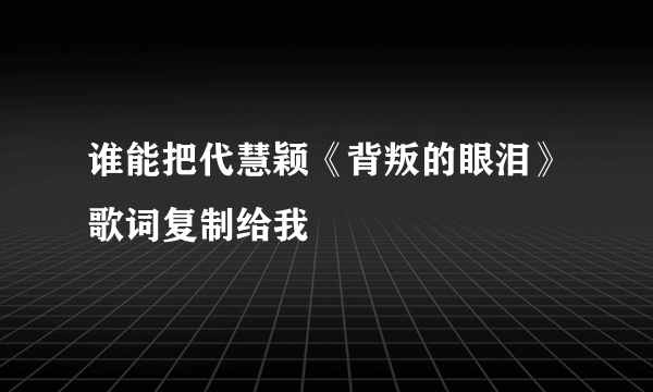 谁能把代慧颖《背叛的眼泪》歌词复制给我