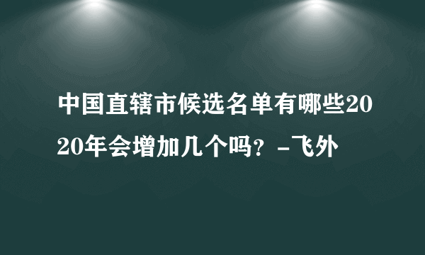 中国直辖市候选名单有哪些2020年会增加几个吗？-飞外