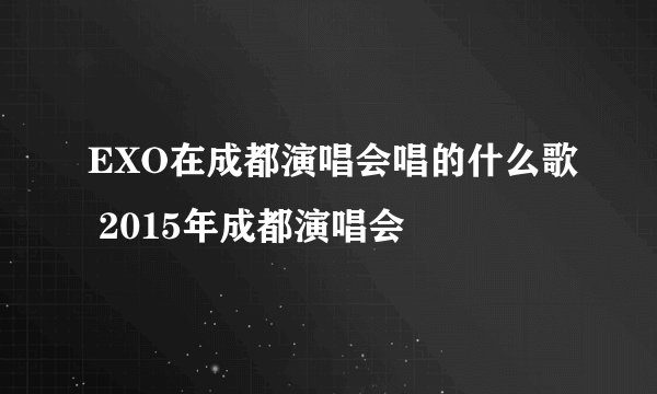 EXO在成都演唱会唱的什么歌 2015年成都演唱会