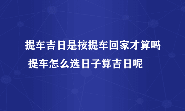 提车吉日是按提车回家才算吗 提车怎么选日子算吉日呢