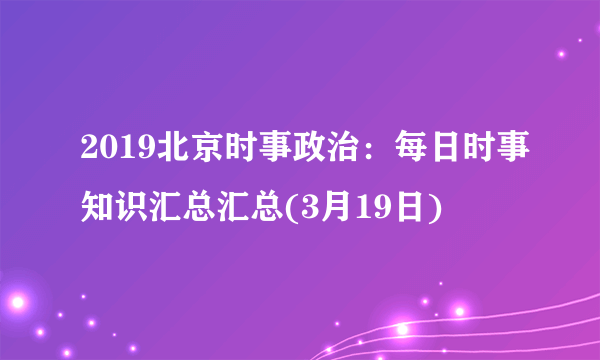 2019北京时事政治：每日时事知识汇总汇总(3月19日)