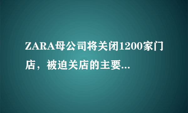 ZARA母公司将关闭1200家门店，被迫关店的主要原因是什么？