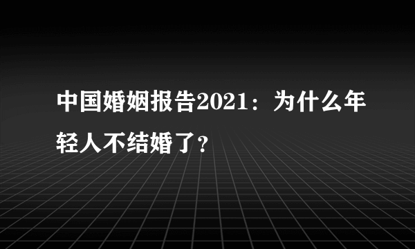 中国婚姻报告2021：为什么年轻人不结婚了？