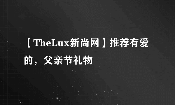 【TheLux新尚网】推荐有爱的，父亲节礼物