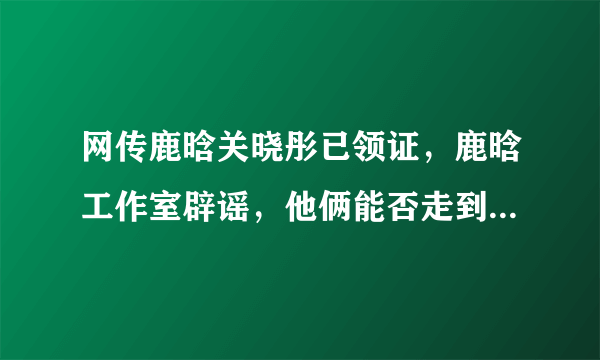 网传鹿晗关晓彤已领证，鹿晗工作室辟谣，他俩能否走到领证这一步？