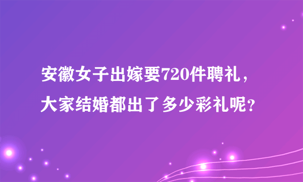 安徽女子出嫁要720件聘礼，大家结婚都出了多少彩礼呢？