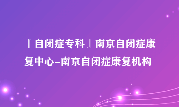 『自闭症专科』南京自闭症康复中心-南京自闭症康复机构