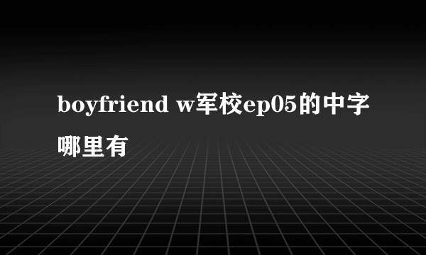 boyfriend w军校ep05的中字哪里有