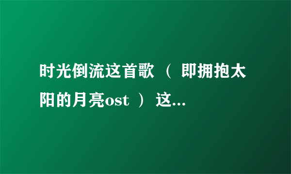 时光倒流这首歌 （ 即拥抱太阳的月亮ost ） 这首歌我记得旋律好熟悉，求问中文版的歌名是什么 谁唱的。