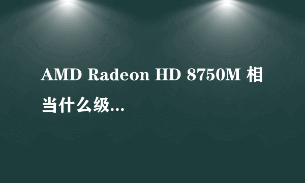 AMD Radeon HD 8750M 相当什么级别的显卡?和gt650m相較呢?