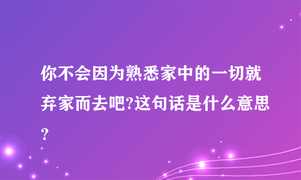 你不会因为熟悉家中的一切就弃家而去吧?这句话是什么意思？