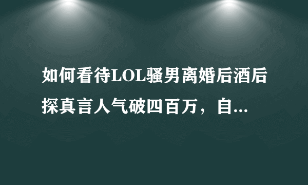 如何看待LOL骚男离婚后酒后探真言人气破四百万，自曝净身出户缘由？你怎么看？