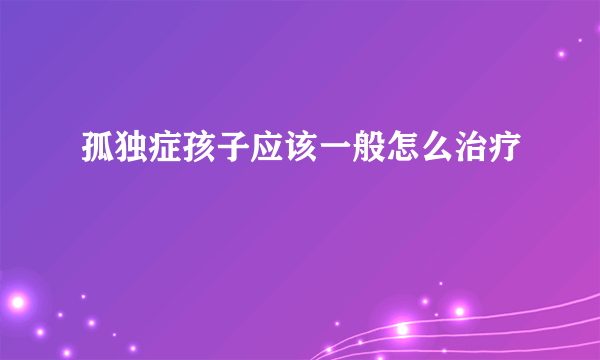 孤独症孩子应该一般怎么治疗