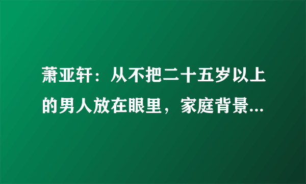 萧亚轩：从不把二十五岁以上的男人放在眼里，家庭背景给了她底气