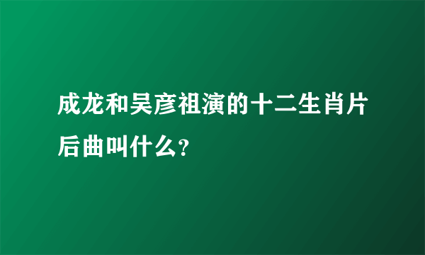 成龙和吴彦祖演的十二生肖片后曲叫什么？