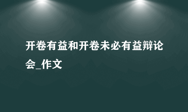 开卷有益和开卷未必有益辩论会_作文