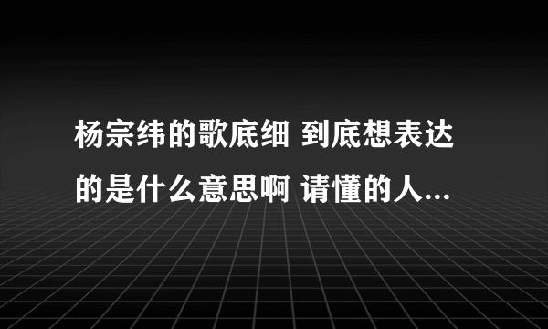 杨宗纬的歌底细 到底想表达的是什么意思啊 请懂的人仔细解答啊 拜托了