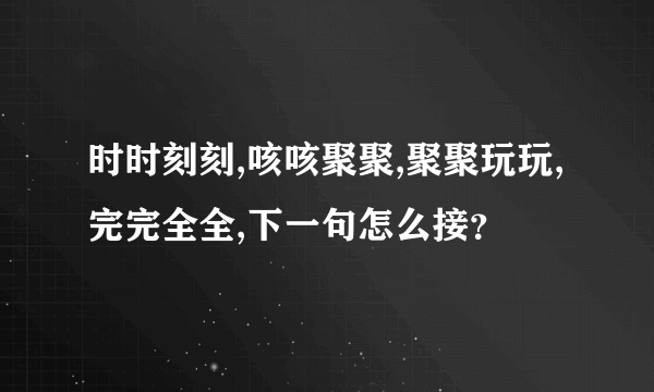 时时刻刻,咳咳聚聚,聚聚玩玩,完完全全,下一句怎么接？