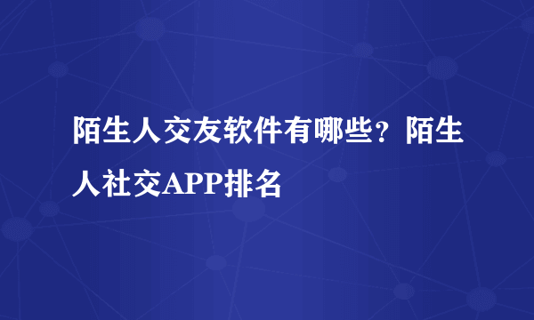 陌生人交友软件有哪些？陌生人社交APP排名