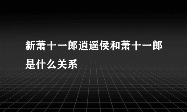 新萧十一郎逍遥侯和萧十一郎是什么关系