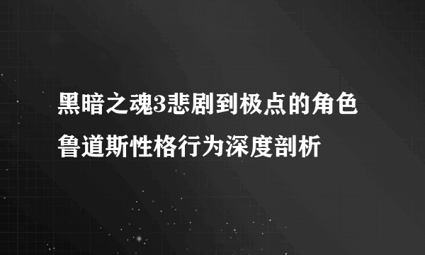 黑暗之魂3悲剧到极点的角色鲁道斯性格行为深度剖析