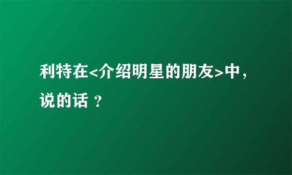 利特在<介绍明星的朋友>中，说的话 ？