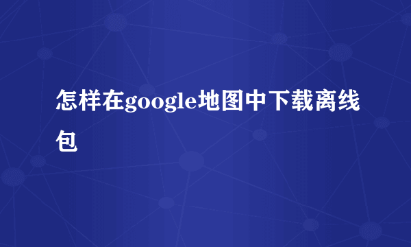 怎样在google地图中下载离线包