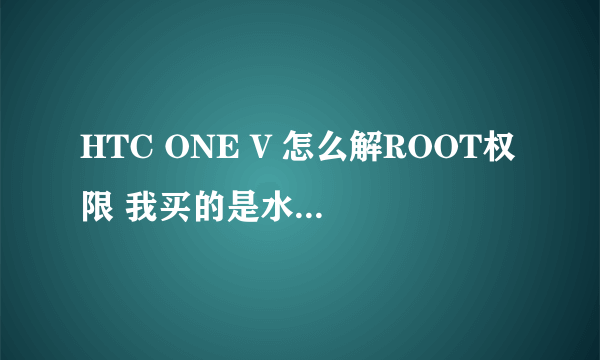 HTC ONE V 怎么解ROOT权限 我买的是水货 能解码