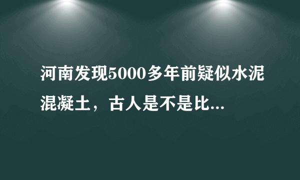 河南发现5000多年前疑似水泥混凝土，古人是不是比现代人更聪明？