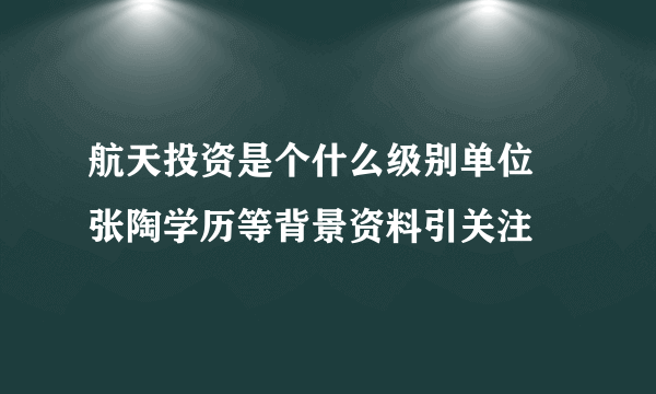 航天投资是个什么级别单位 张陶学历等背景资料引关注