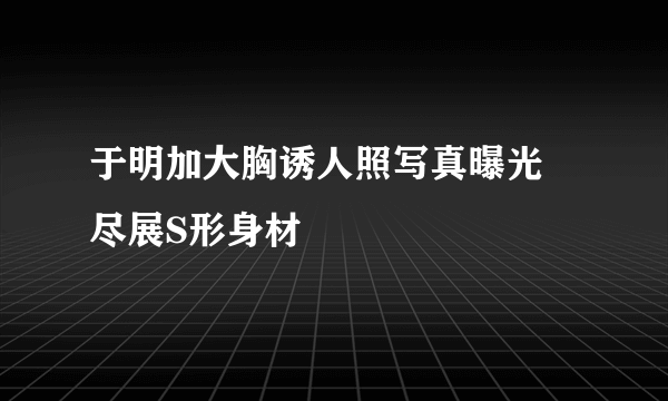 于明加大胸诱人照写真曝光 尽展S形身材