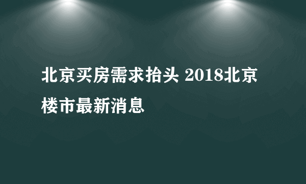 北京买房需求抬头 2018北京楼市最新消息