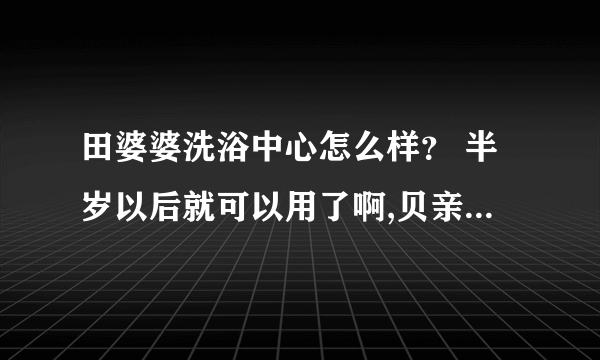 田婆婆洗浴中心怎么样？ 半岁以后就可以用了啊,贝亲的还不错.