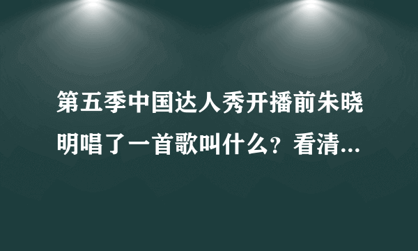 第五季中国达人秀开播前朱晓明唱了一首歌叫什么？看清楚哦，不是朱晓明比赛唱的哦。